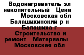 Водонагреватель эл. накопительный › Цена ­ 5 500 - Московская обл., Балашихинский р-н, Балашиха г. Строительство и ремонт » Материалы   . Московская обл.